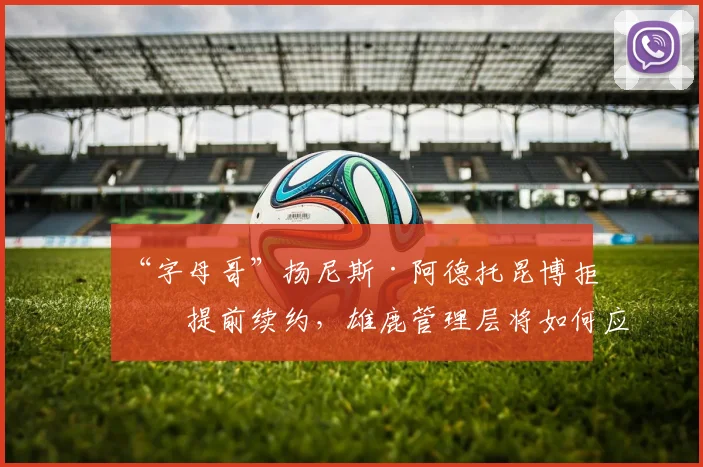 “字母哥”扬尼斯·阿德托昆博拒绝提前续约,雄鹿管理层将如何应对?