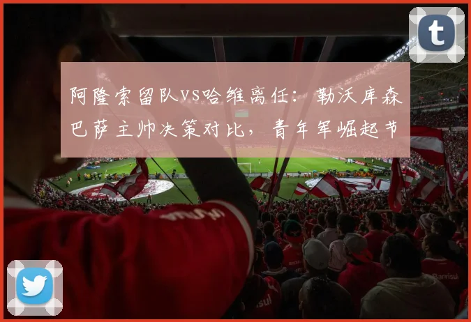阿隆索留队vs哈维离任:勒沃库森巴萨主帅决策对比,青年军崛起节奏迥异