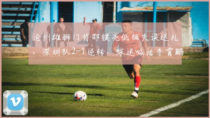 沧州雄狮门将邵镤亮低级失误送礼，深圳队2-1逆转，球迷喊话李霄鹏换门将