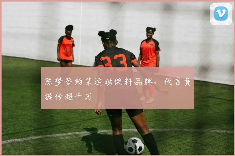 陈梦签约某运动饮料品牌，代言费据传超千万