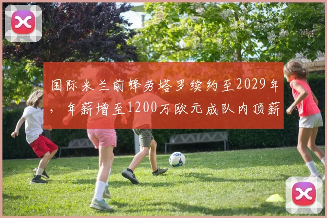 国际米兰前锋劳塔罗续约至2029年，年薪增至1200万欧元成队内顶薪