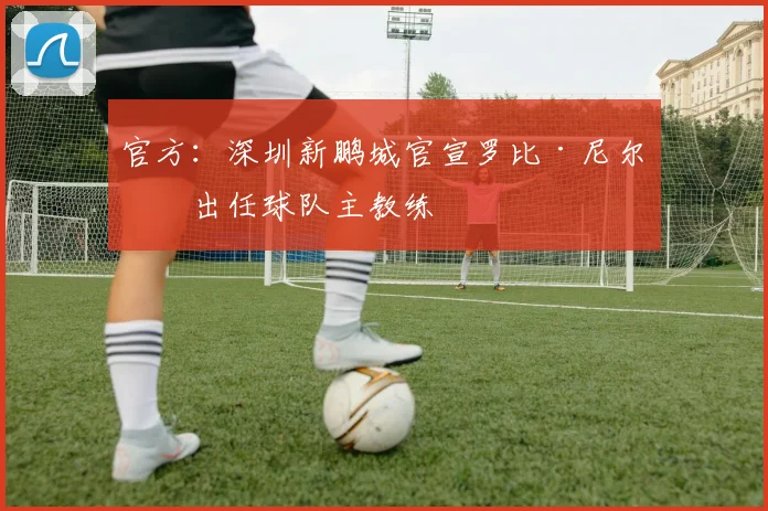 官方：深圳新鹏城官宣罗比·尼尔森出任球队主教练